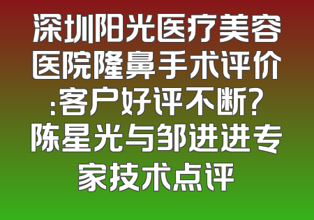 深圳阳光医疗美容医院隆鼻手术评价：客户好评不断？陈星光与邹进进专家技术点评