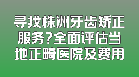 寻找株洲牙齿矫正服务？全面评估当地正畸医院及费用