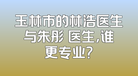 玉林市的林浩医生与朱彤玥医生，谁更专业？