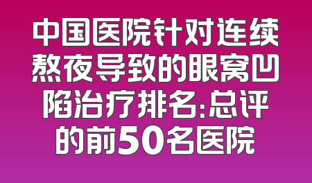 中国医院针对连续熬夜导致的眼窝凹陷治疗排名：总评的前50名医院