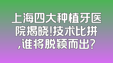 上海四大种植牙医院揭晓！技术比拼，谁将脱颖而出？