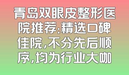 青岛双眼皮整形医院推荐：精选口碑佳院，不分先后顺序，均为行业大咖