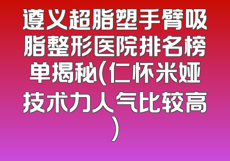 遵义超脂塑手臂吸脂整形医院排名榜单揭秘(仁怀米娅技术力人气比较高)