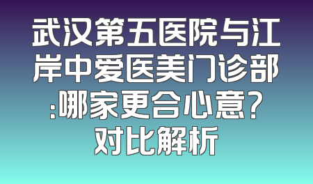 武汉第五医院与江岸中爱医美门诊部：哪家更合心意？对比解析