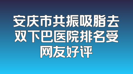 安庆市共振吸脂去双下巴医院排名受网友好评