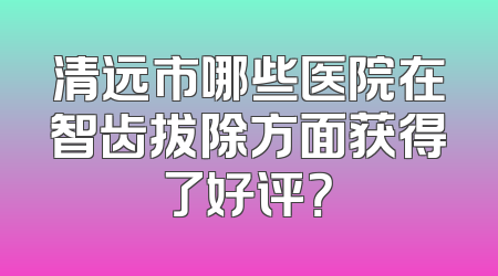 清远市哪些医院在智齿拔除方面获得了好评？