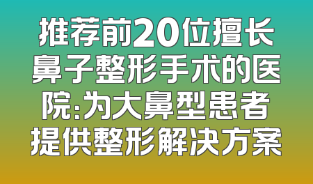 推荐前20位擅长鼻子整形手术的医院：为大鼻型患者提供整形解决方案