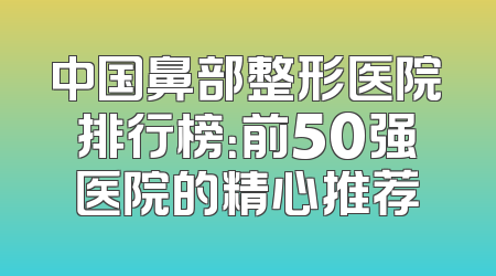 中国鼻部整形医院排行榜：前50强医院的精心推荐