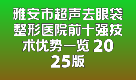 雅安市超声去眼袋整形医院前十强技术优势一览 2025版