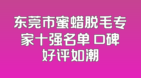 东莞市蜜蜡脱毛专家十强名单 口碑好评如潮