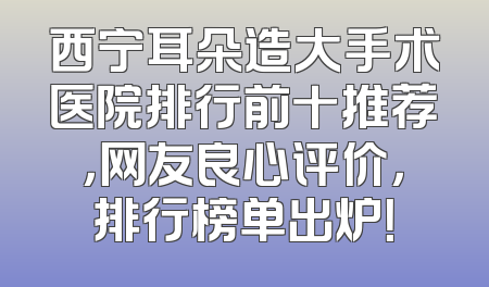西宁耳朵造大手术医院排行前十推荐，网友良心评价，排行榜单出炉！