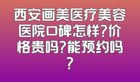 西安画美医疗美容医院口碑怎样？价格贵吗？能预约吗？