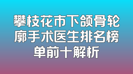 攀枝花市下颌骨轮廓手术医生排名榜单前十解析