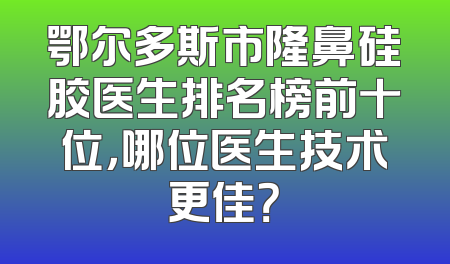 鄂尔多斯市隆鼻硅胶医生排名榜前十位，哪位医生技术更佳？