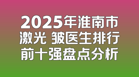 2025年淮南市激光袪皱医生排行前十强盘点分析