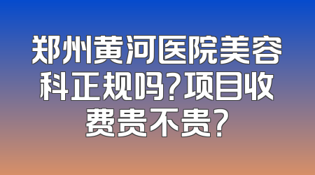 郑州黄河医院美容科正规吗？项目收费贵不贵？