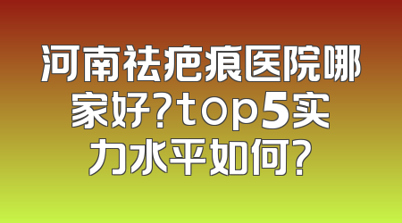 河南祛疤痕医院哪家好？top5实力水平如何？