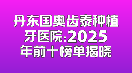 丹东国奥齿泰种植牙医院：2025年前十榜单揭晓