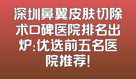深圳鼻翼皮肤切除术口碑医院排名出炉：优选前五名医院推荐！