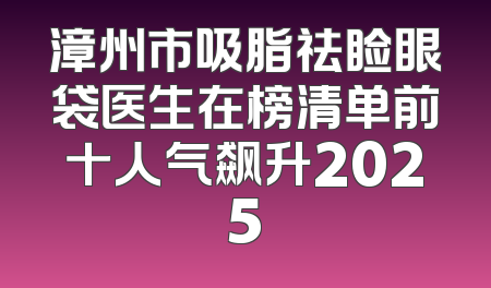 漳州市吸脂祛睑眼袋医生在榜清单前十人气飙升2025