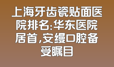 上海牙齿瓷贴面医院排名：华东医院居首，安缦口腔备受瞩目