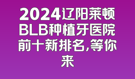 2024辽阳莱顿BLB种植牙医院前十新排名，等你来