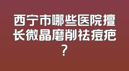 西宁市哪些医院擅长微晶磨削祛痘疤？