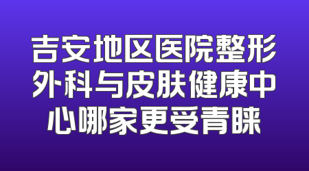 吉安地区医院整形外科与皮肤健康中心哪家更受青睐