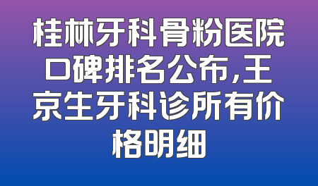 桂林牙科骨粉医院口碑排名公布，王京生牙科诊所有价格明细