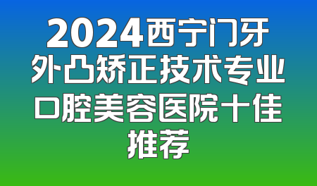2024西宁门牙外凸矫正技术专业口腔美容医院十佳推荐