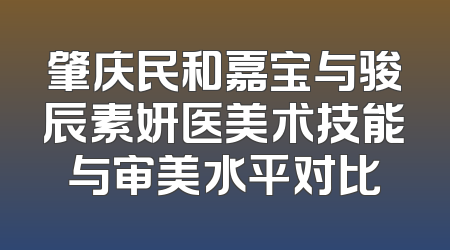 肇庆民和嘉宝与骏辰素妍医美术技能与审美水平对比