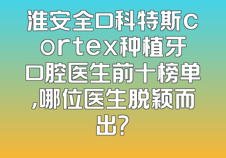 淮安全口科特斯cortex种植牙口腔医生前十榜单，哪位医生脱颖而出？