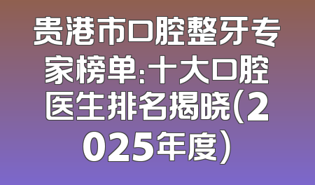 贵港市口腔整牙专家榜单：十大口腔医生排名揭晓（2025年度）
