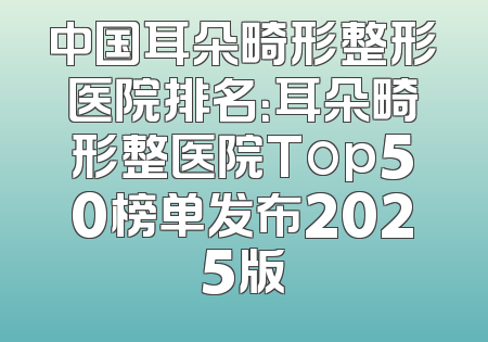 中国耳朵畸形整形医院排名：耳朵畸形整医院Top50榜单发布2025版