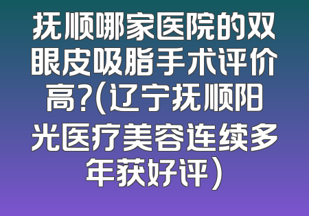 抚顺哪家医院的双眼皮吸脂手术评价高？（辽宁抚顺阳光医疗美容连续多年获好评）