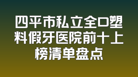 四平市私立全口塑料假牙医院前十上榜清单盘点
