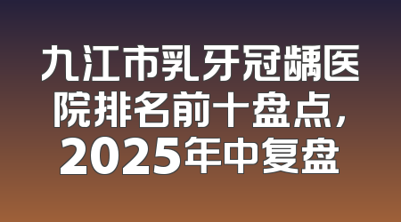 九江市乳牙冠龋医院排名前十盘点，2025年中复盘