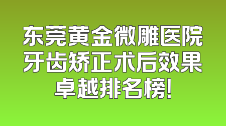 东莞黄金微雕医院牙齿矫正术后效果卓越排名榜！