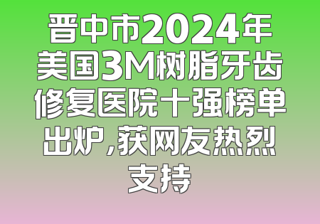 晋中市2024年美国3M树脂牙齿修复医院十强榜单出炉，获网友热烈支持