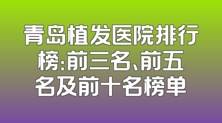 青岛植发医院排行榜：前三名、前五名及前十名榜单