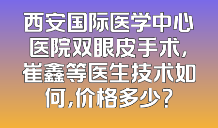 西安国际医学中心医院双眼皮手术，崔鑫等医生技术如何，价格多少？
