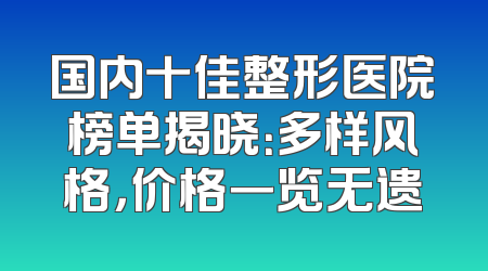 国内十佳整形医院榜单揭晓：多样风格，价格一览无遗