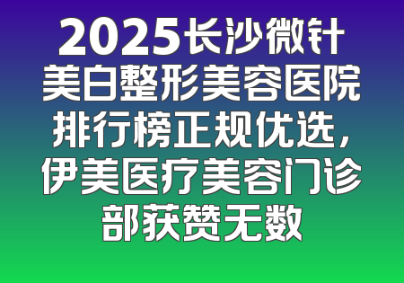 2025长沙微针美白整形美容医院排行榜正规优选，伊美医疗美容门诊部获赞无数