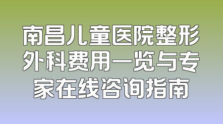 南昌儿童医院整形外科费用一览与专家在线咨询指南