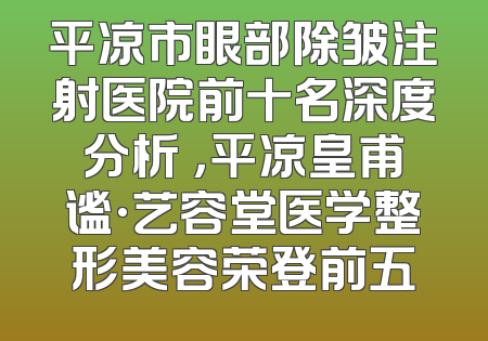 平凉市眼部除皱注射医院前十名深度分析 ，平凉皇甫谧·艺容堂医学整形美容荣登前五