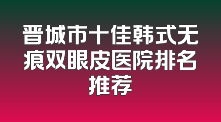晋城市十佳韩式无痕双眼皮医院排名推荐