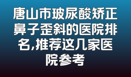 唐山市玻尿酸矫正鼻子歪斜的医院排名，推荐这几家医院参考