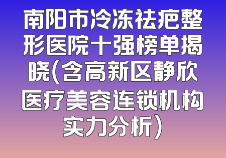 南阳市冷冻祛疤整形医院十强榜单揭晓（含高新区静欣医疗美容连锁机构实力分析）
