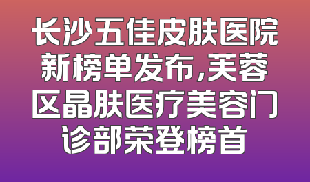 长沙五佳皮肤医院新榜单发布，芙蓉区晶肤医疗美容门诊部荣登榜首