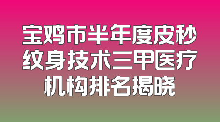 宝鸡市半年度皮秒纹身技术三甲医疗机构排名揭晓